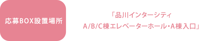 応募BOX設置場所　「品川インターシティ ｜ A/B/C棟エレベーターホール・A棟入口」