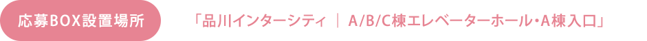 応募BOX設置場所　「品川インターシティ ｜ A/B/C棟エレベーターホール・A棟入口」